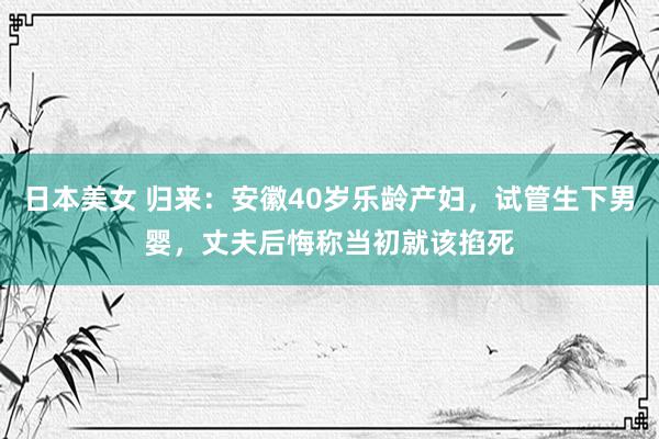 日本美女 归来：安徽40岁乐龄产妇，试管生下男婴，丈夫后悔称当初就该掐死