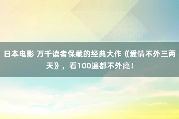 日本电影 万千读者保藏的经典大作《爱情不外三两天》，看100遍都不外瘾！