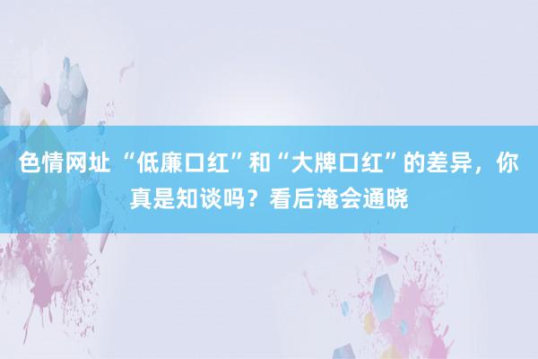 色情网址 “低廉口红”和“大牌口红”的差异，你真是知谈吗？看后淹会通晓