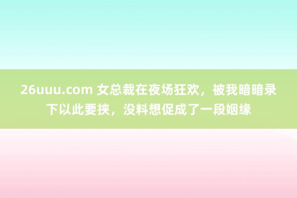 26uuu.com 女总裁在夜场狂欢，被我暗暗录下以此要挟，没料想促成了一段姻缘