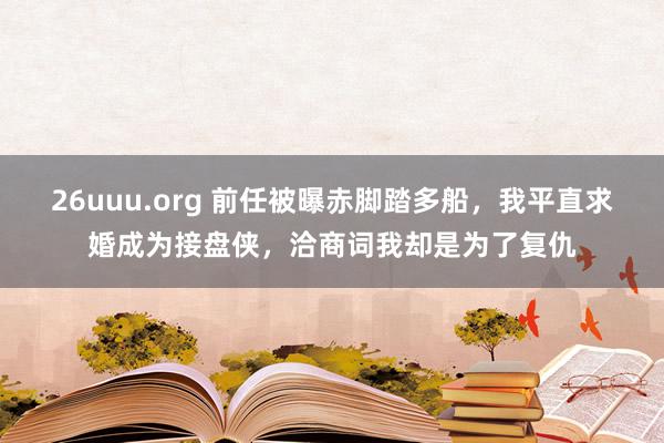 26uuu.org 前任被曝赤脚踏多船，我平直求婚成为接盘侠，洽商词我却是为了复仇