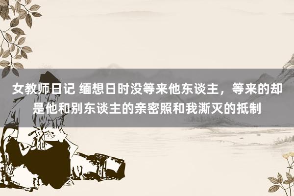 女教师日记 缅想日时没等来他东谈主，等来的却是他和别东谈主的亲密照和我澌灭的抵制