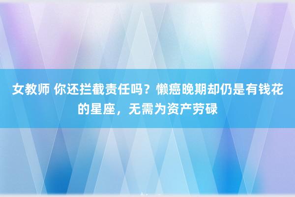 女教师 你还拦截责任吗？懒癌晚期却仍是有钱花的星座，无需为资产劳碌