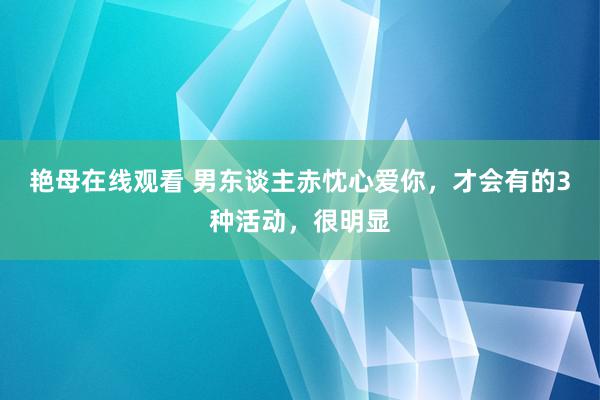 艳母在线观看 男东谈主赤忱心爱你，才会有的3种活动，很明显