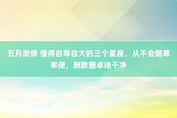 五月激情 懂得自尊自大的三个星座，从不会随草率便，酬酢圈卓绝干净