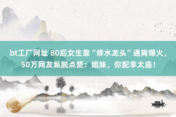 bt工厂网址 80后女生靠“修水龙头”通宵爆火，50万网友纵脱点赞：姐妹，你配享太庙！