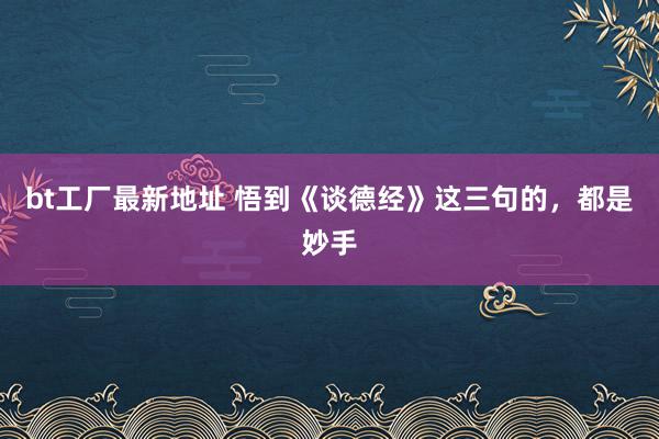 bt工厂最新地址 悟到《谈德经》这三句的，都是妙手