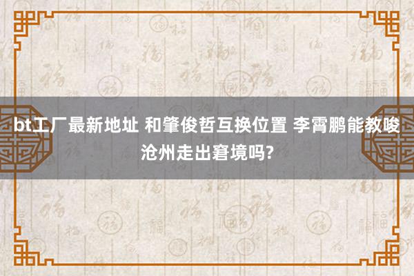 bt工厂最新地址 和肇俊哲互换位置 李霄鹏能教唆沧州走出窘境吗?