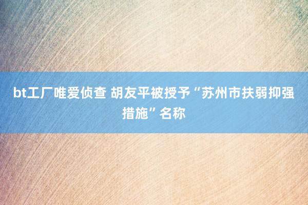 bt工厂唯爱侦查 胡友平被授予“苏州市扶弱抑强措施”名称