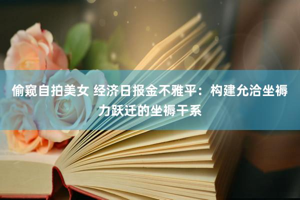 偷窥自拍美女 经济日报金不雅平：构建允洽坐褥力跃迁的坐褥干系