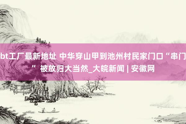 bt工厂最新地址 中华穿山甲到池州村民家门口“串门” 被放归大当然_大皖新闻 | 安徽网