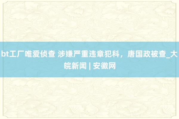 bt工厂唯爱侦查 涉嫌严重违章犯科，唐国政被查_大皖新闻 | 安徽网