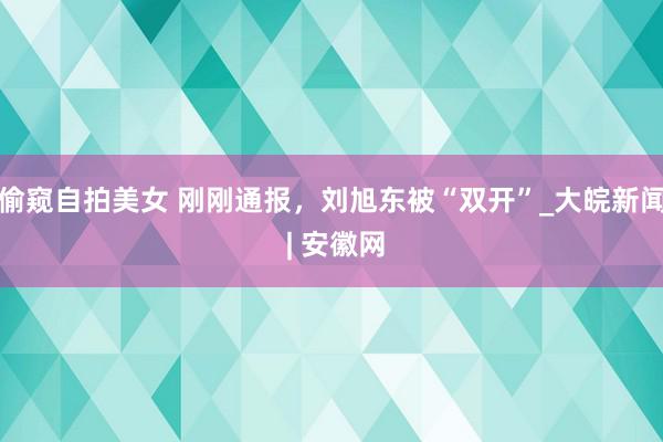 偷窥自拍美女 刚刚通报，刘旭东被“双开”_大皖新闻 | 安徽网