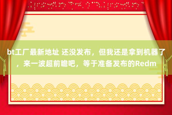 bt工厂最新地址 还没发布，但我还是拿到机器了，来一波超前瞻吧，等于准备发布的Redm