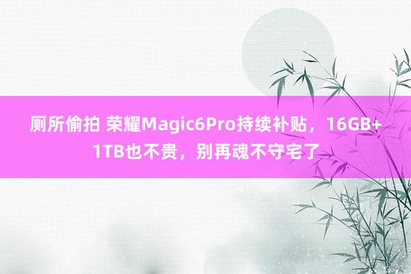 厕所偷拍 荣耀Magic6Pro持续补贴，16GB+1TB也不贵，别再魂不守宅了