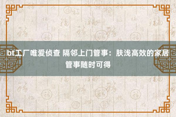 bt工厂唯爱侦查 隔邻上门管事：肤浅高效的家居管事随时可得