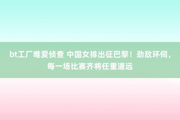 bt工厂唯爱侦查 中国女排出征巴黎！劲敌环伺，每一场比赛齐将任重道远