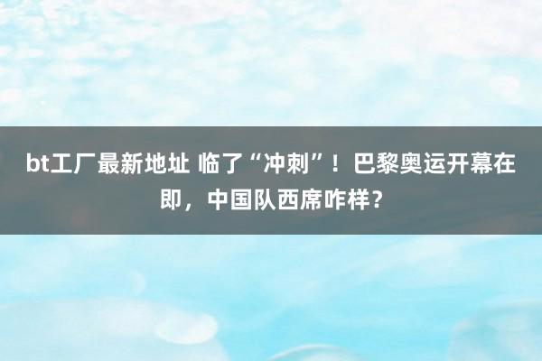 bt工厂最新地址 临了“冲刺”！巴黎奥运开幕在即，中国队西席咋样？