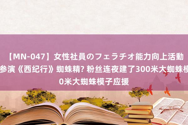 【MN-047】女性社員のフェラチオ能力向上活動 黄龄要参演《西纪行》蜘蛛精? 粉丝连夜建了300米大蜘蛛模子应援