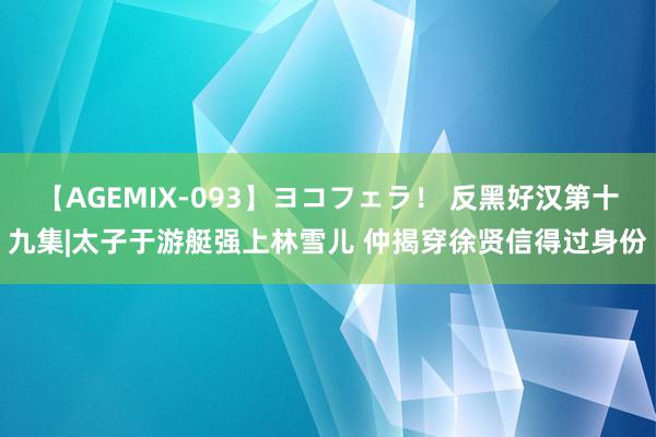 【AGEMIX-093】ヨコフェラ！ 反黑好汉第十九集|太子于游艇强上林雪儿 仲揭穿徐贤信得过身份