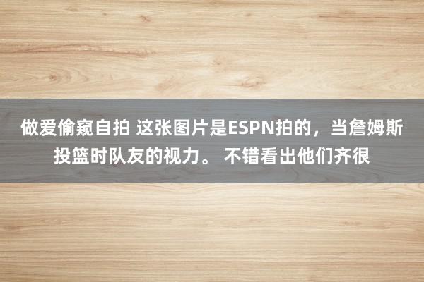 做爱偷窥自拍 这张图片是ESPN拍的，当詹姆斯投篮时队友的视力。 不错看出他们齐很