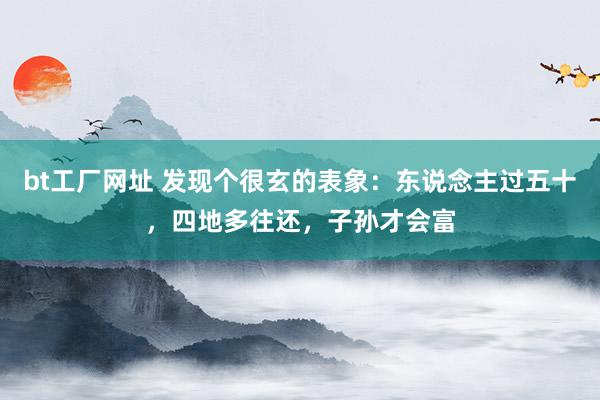 bt工厂网址 发现个很玄的表象：东说念主过五十，四地多往还，子孙才会富