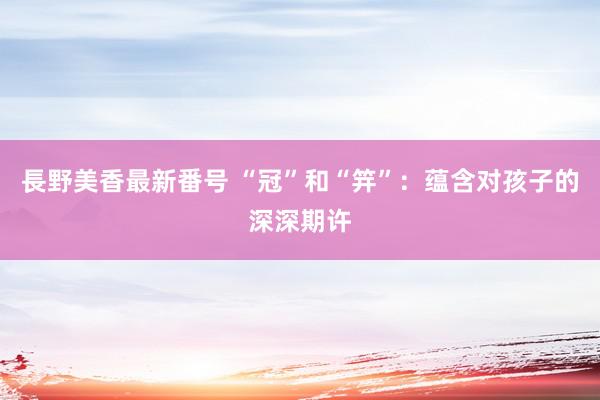 長野美香最新番号 “冠”和“笄”：蕴含对孩子的深深期许