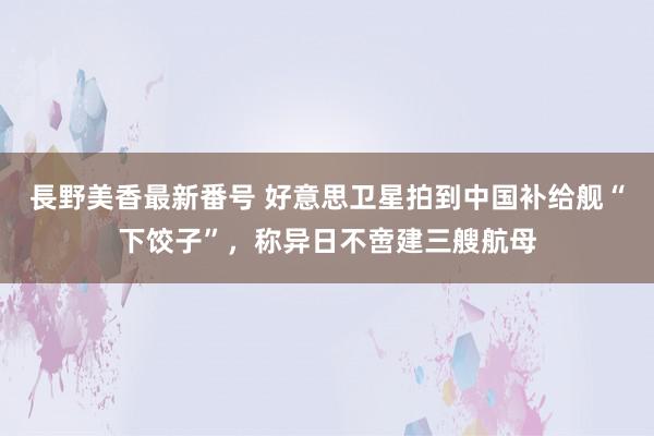 長野美香最新番号 好意思卫星拍到中国补给舰“下饺子”，称异日不啻建三艘航母