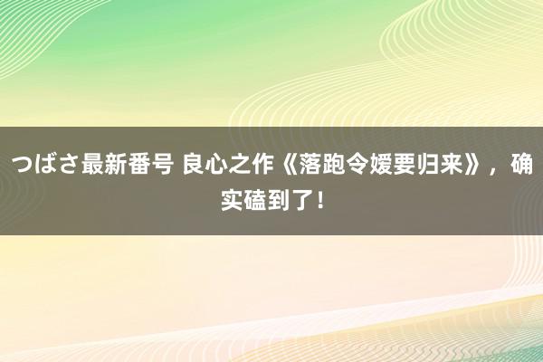 つばさ最新番号 良心之作《落跑令嫒要归来》，确实磕到了！