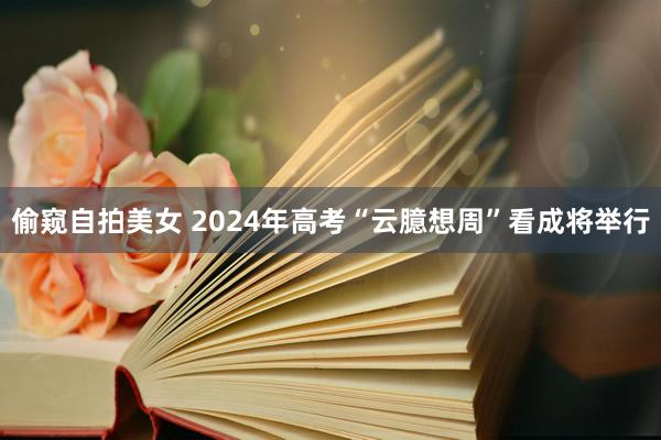 偷窥自拍美女 2024年高考“云臆想周”看成将举行