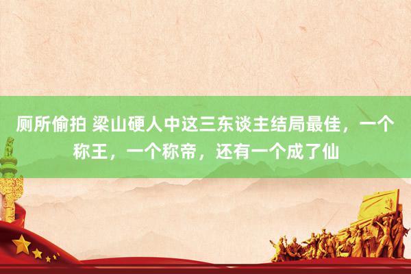 厕所偷拍 梁山硬人中这三东谈主结局最佳，一个称王，一个称帝，还有一个成了仙