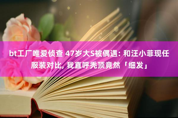 bt工厂唯爱侦查 47岁大S被偶遇: 和汪小菲现任服装对比, 我直呼秃顶竟然「细发」