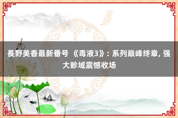 長野美香最新番号 《毒液3》: 系列巅峰终章, 强大畛域震憾收场