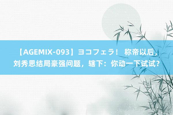 【AGEMIX-093】ヨコフェラ！ 称帝以后，刘秀思结局豪强问题，辖下：你动一下试试？