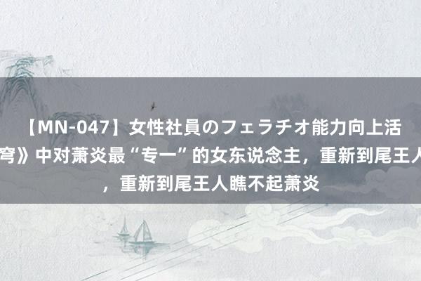 【MN-047】女性社員のフェラチオ能力向上活動 《斗破天穹》中对萧炎最“专一”的女东说念主，重新到尾王人瞧不起萧炎