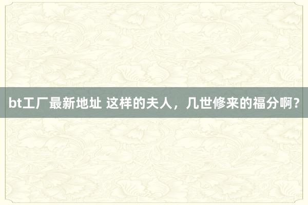 bt工厂最新地址 这样的夫人，几世修来的福分啊？