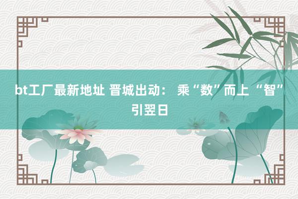 bt工厂最新地址 晋城出动： 乘“数”而上 “智”引翌日