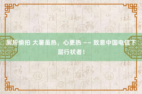 厕所偷拍 大暑虽热，心更热 —— 致意中国电信下层行状者！