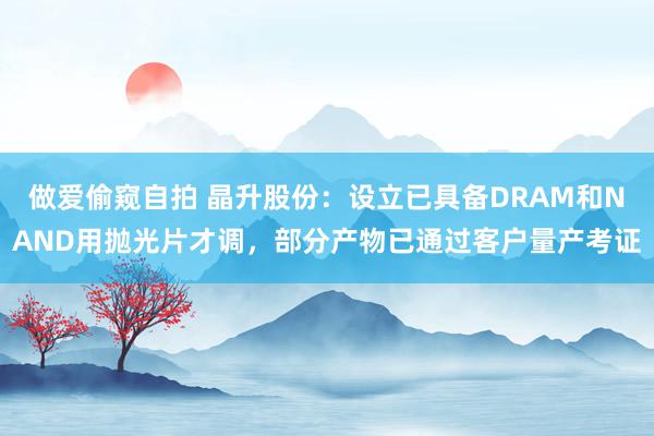 做爱偷窥自拍 晶升股份：设立已具备DRAM和NAND用抛光片才调，部分产物已通过客户量产考证