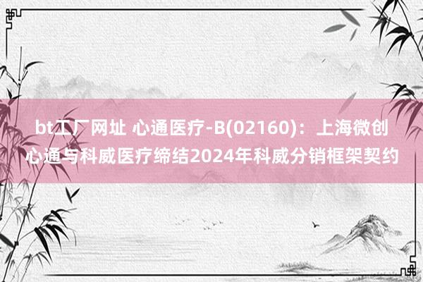 bt工厂网址 心通医疗-B(02160)：上海微创心通与科威医疗缔结2024年科威分销框架契约