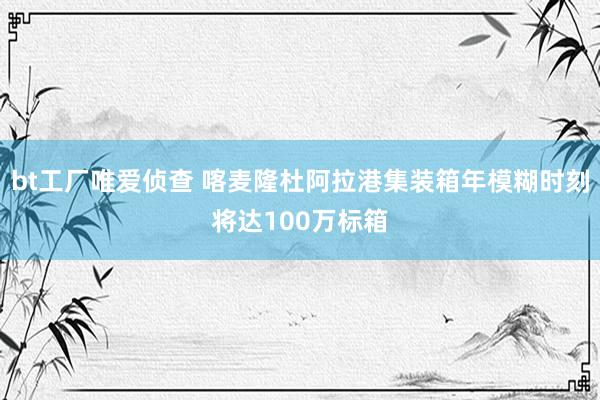 bt工厂唯爱侦查 喀麦隆杜阿拉港集装箱年模糊时刻将达100万标箱