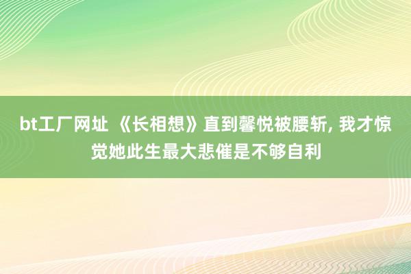 bt工厂网址 《长相想》直到馨悦被腰斩, 我才惊觉她此生最大悲催是不够自利