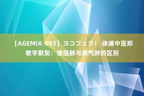 【AGEMIX-093】ヨコフェラ！ 徐浦中医郑敏宇默契：慢阻肺与肺气肿的区别