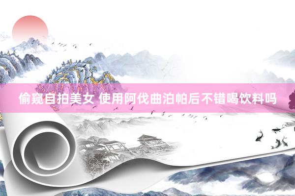 偷窥自拍美女 使用阿伐曲泊帕后不错喝饮料吗