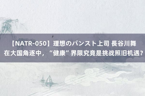 【NATR-050】理想のパンスト上司 長谷川舞 在大国角逐中，“健康”界限究竟是挑战照旧机遇？