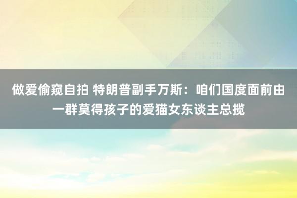 做爱偷窥自拍 特朗普副手万斯：咱们国度面前由一群莫得孩子的爱猫女东谈主总揽