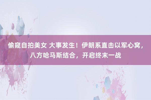 偷窥自拍美女 大事发生！伊朗系直击以军心窝，八方哈马斯结合，开启终末一战