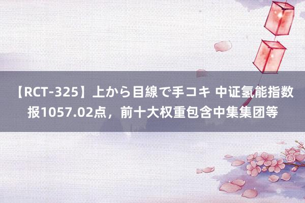 【RCT-325】上から目線で手コキ 中证氢能指数报1057.02点，前十大权重包含中集集团等