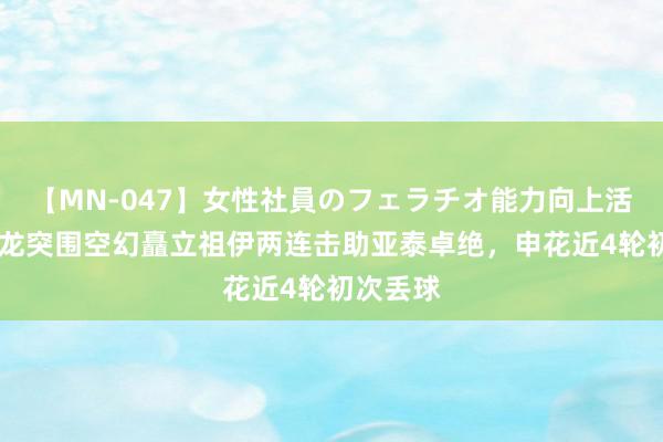 【MN-047】女性社員のフェラチオ能力向上活動 蒋圣龙突围空幻矗立祖伊两连击助亚泰卓绝，申花近4轮初次丢球