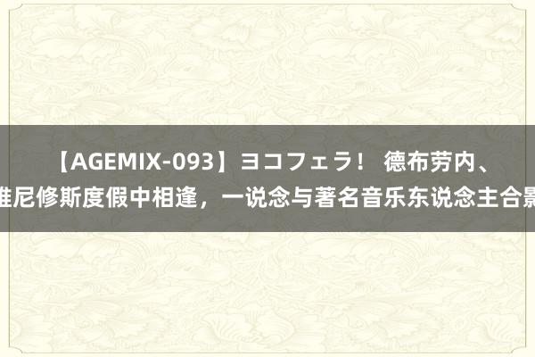 【AGEMIX-093】ヨコフェラ！ 德布劳内、维尼修斯度假中相逢，一说念与著名音乐东说念主合影